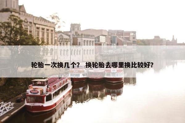 轮胎一次换几个？ 换轮胎去哪里换比较好？