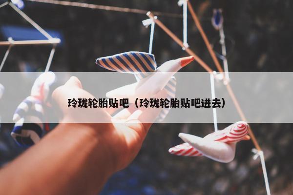 玲珑轮胎贴吧（玲珑轮胎贴吧进去）