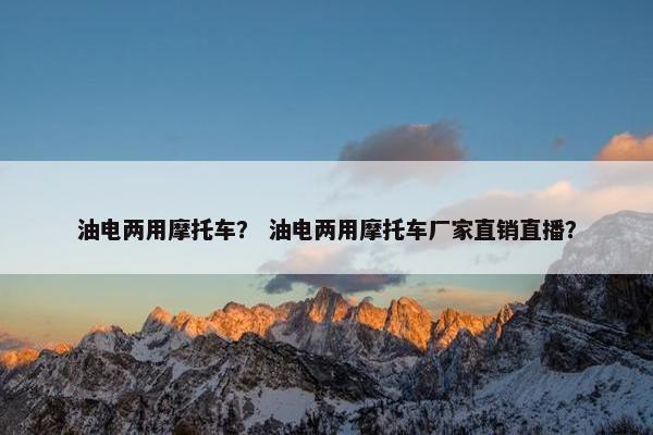 油电两用摩托车？ 油电两用摩托车厂家直销直播？