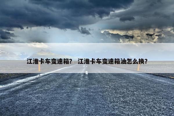 江淮卡车变速箱？ 江淮卡车变速箱油怎么换？