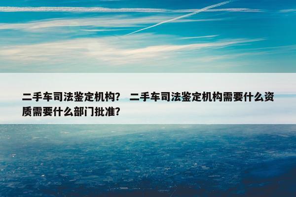 二手车司法鉴定机构？ 二手车司法鉴定机构需要什么资质需要什么部门批准？