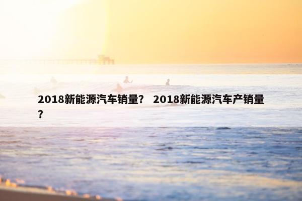 2018新能源汽车销量？ 2018新能源汽车产销量？