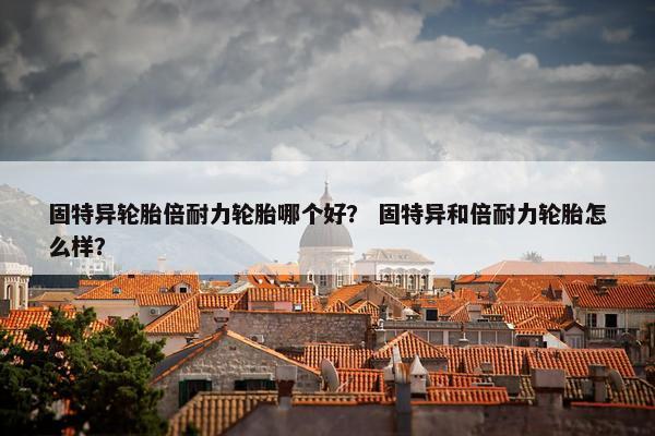 固特异轮胎倍耐力轮胎哪个好？ 固特异和倍耐力轮胎怎么样？