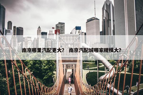 南京哪里汽配更大？ 南京汽配城哪家规模大？