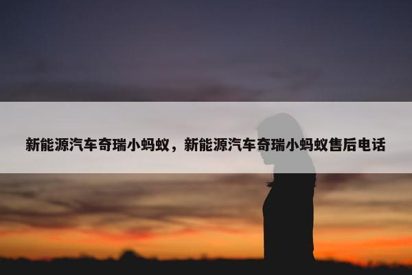 新能源汽车奇瑞小蚂蚁，新能源汽车奇瑞小蚂蚁售后电话