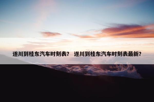 遂川到桂东汽车时刻表？ 遂川到桂东汽车时刻表最新？