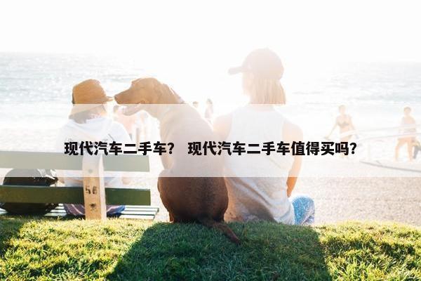 现代汽车二手车？ 现代汽车二手车值得买吗？
