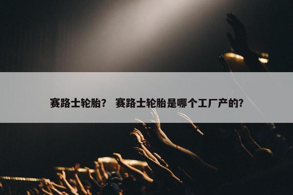 赛路士轮胎？ 赛路士轮胎是哪个工厂产的？