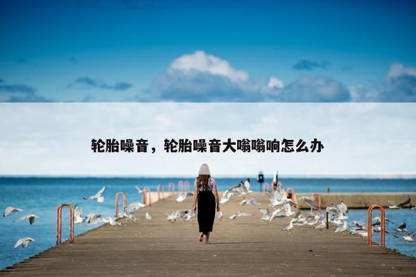 轮胎噪音，轮胎噪音大嗡嗡响怎么办