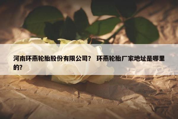 河南环燕轮胎股份有限公司？ 环燕轮胎厂家地址是哪里的？