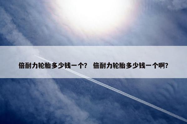 倍耐力轮胎多少钱一个？ 倍耐力轮胎多少钱一个啊？