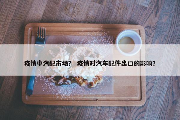 疫情中汽配市场？ 疫情对汽车配件出口的影响？