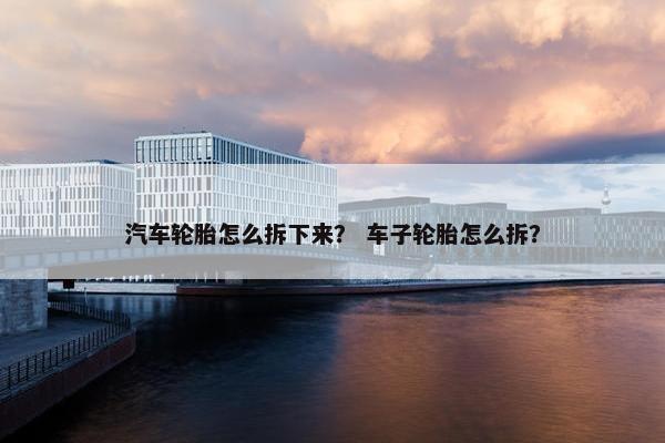 汽车轮胎怎么拆下来？ 车子轮胎怎么拆？