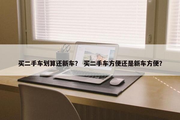 买二手车划算还新车？ 买二手车方便还是新车方便？
