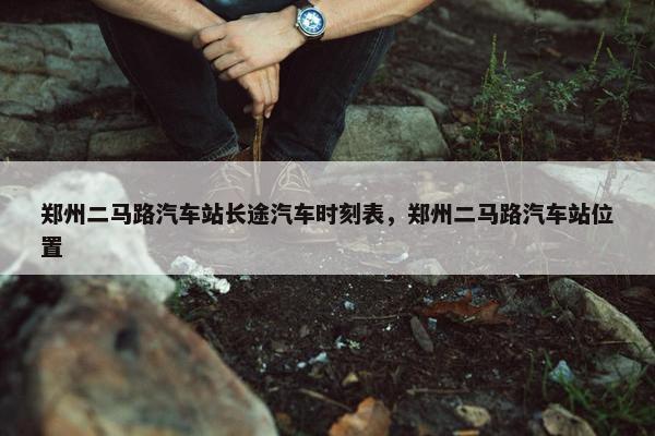 郑州二马路汽车站长途汽车时刻表，郑州二马路汽车站位置