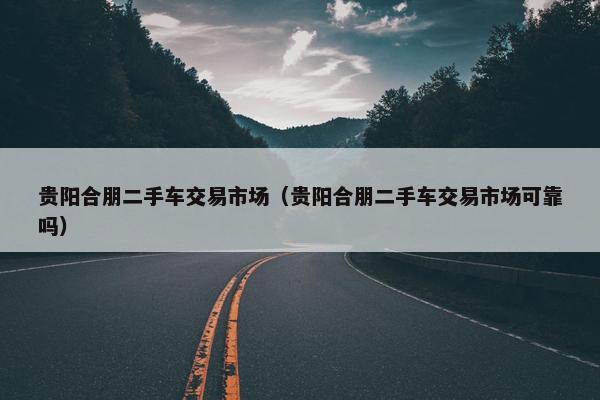贵阳合朋二手车交易市场（贵阳合朋二手车交易市场可靠吗）