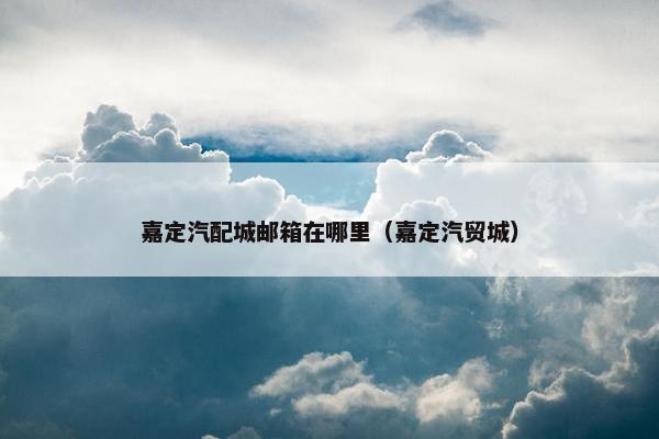 嘉定汽配城邮箱在哪里（嘉定汽贸城）