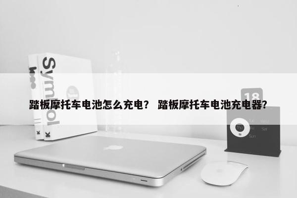 踏板摩托车电池怎么充电？ 踏板摩托车电池充电器？
