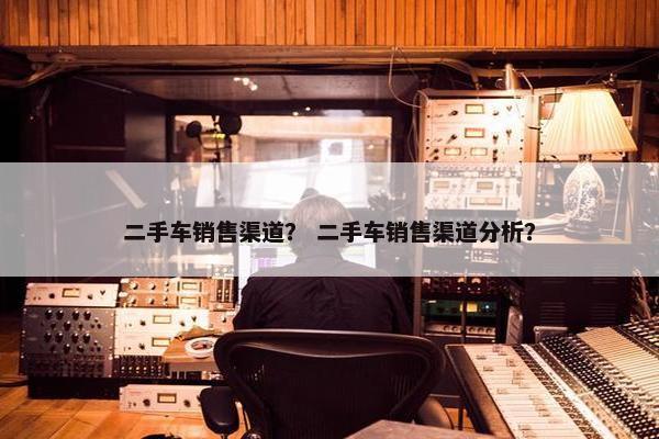 二手车销售渠道？ 二手车销售渠道分析？