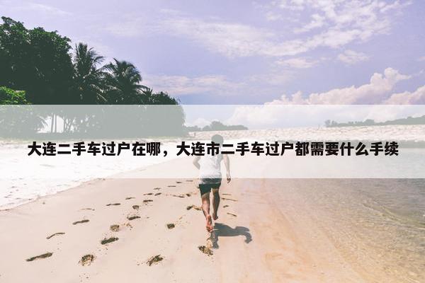 大连二手车过户在哪，大连市二手车过户都需要什么手续