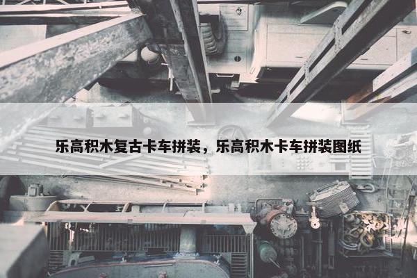 乐高积木复古卡车拼装，乐高积木卡车拼装图纸