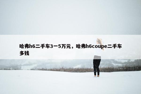 哈弗h6二手车3一5万元，哈弗h6coupe二手车多钱