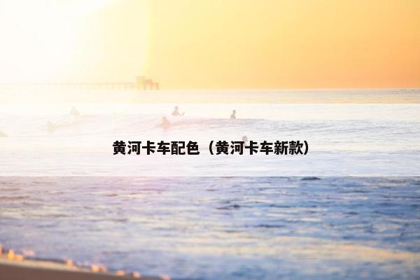 黄河卡车配色（黄河卡车新款）