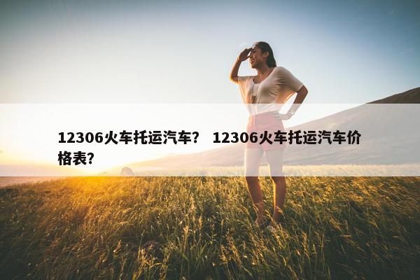 12306火车托运汽车？ 12306火车托运汽车价格表？