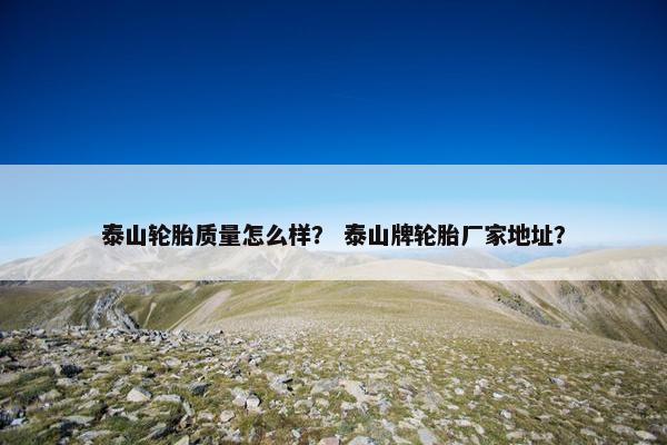 泰山轮胎质量怎么样？ 泰山牌轮胎厂家地址？