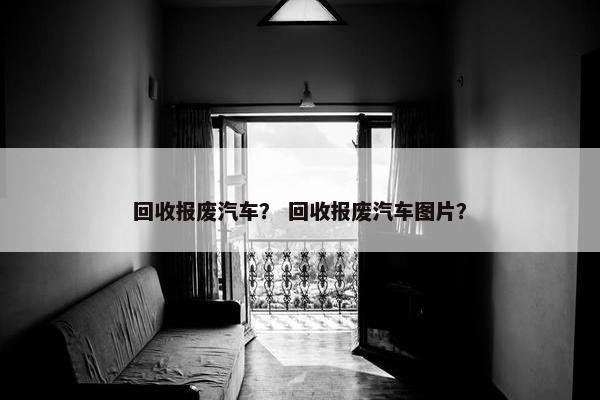 回收报废汽车？ 回收报废汽车图片？
