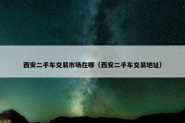 西安二手车交易市场在哪（西安二手车交易地址）