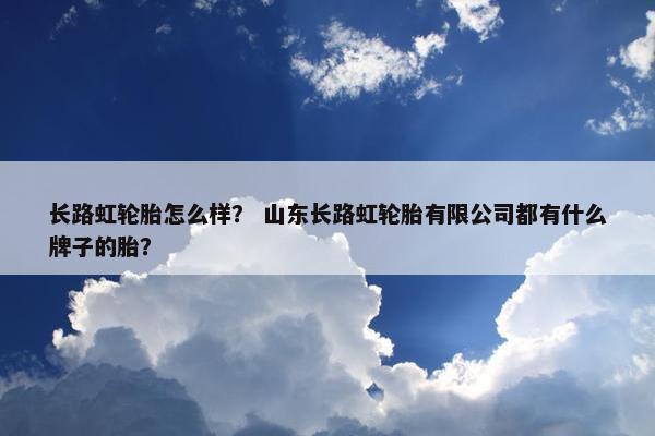 长路虹轮胎怎么样？ 山东长路虹轮胎有限公司都有什么牌子的胎？