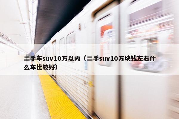 二手车suv10万以内（二手suv10万块钱左右什么车比较好）