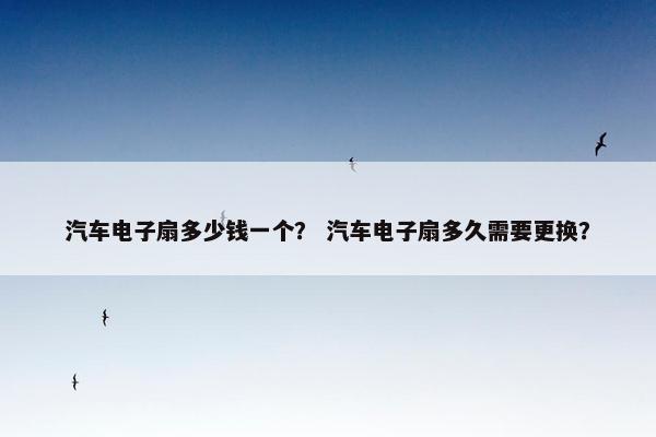 汽车电子扇多少钱一个？ 汽车电子扇多久需要更换？