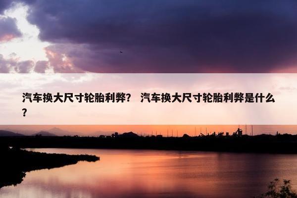 汽车换大尺寸轮胎利弊？ 汽车换大尺寸轮胎利弊是什么？