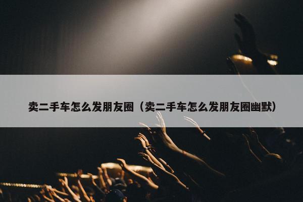 卖二手车怎么发朋友圈（卖二手车怎么发朋友圈幽默）