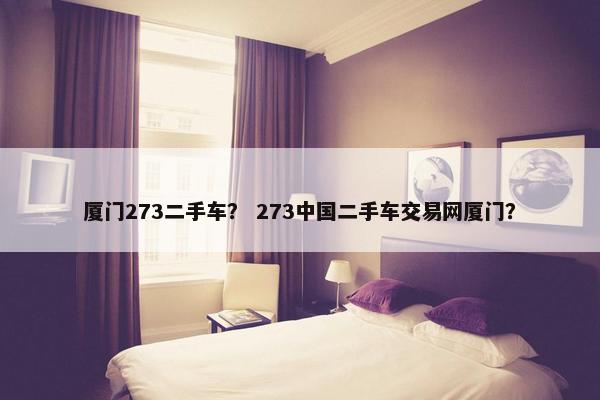 厦门273二手车？ 273中国二手车交易网厦门？