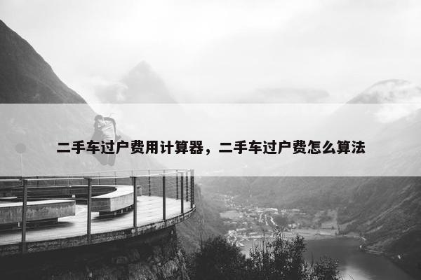 二手车过户费用计算器，二手车过户费怎么算法