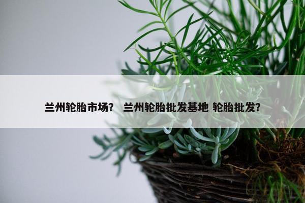 兰州轮胎市场？ 兰州轮胎批发基地 轮胎批发？