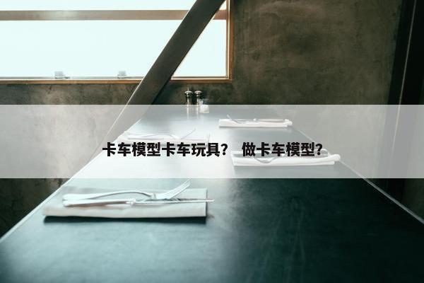 卡车模型卡车玩具？ 做卡车模型？