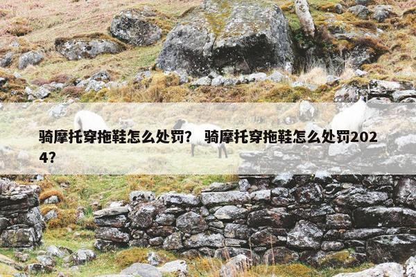 骑摩托穿拖鞋怎么处罚？ 骑摩托穿拖鞋怎么处罚2024？