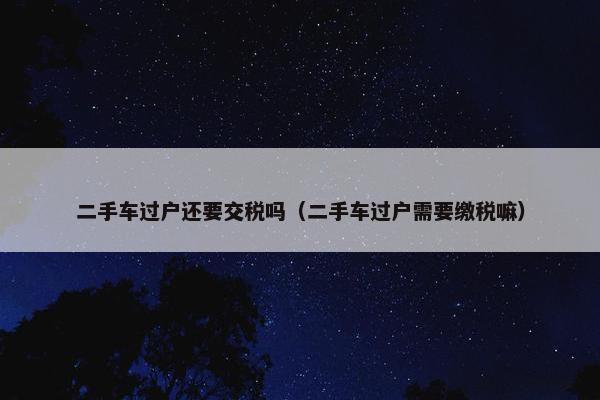 二手车过户还要交税吗（二手车过户需要缴税嘛）