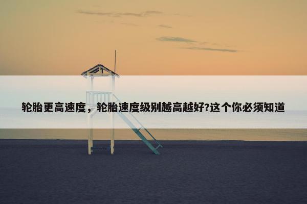 轮胎更高速度，轮胎速度级别越高越好?这个你必须知道