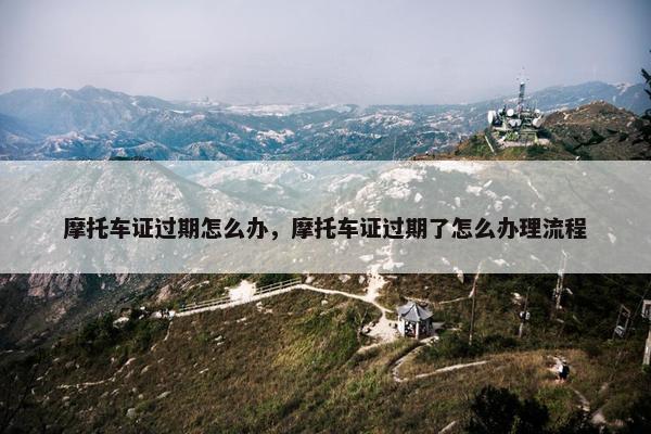 摩托车证过期怎么办，摩托车证过期了怎么办理流程