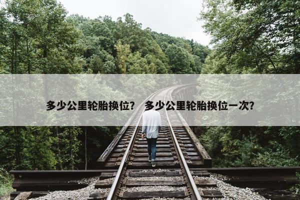多少公里轮胎换位？ 多少公里轮胎换位一次？