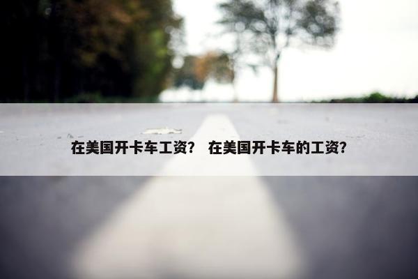在美国开卡车工资？ 在美国开卡车的工资？