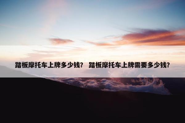 踏板摩托车上牌多少钱？ 踏板摩托车上牌需要多少钱？