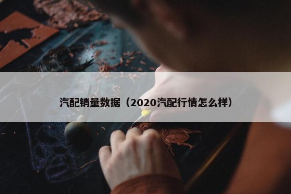 汽配销量数据（2020汽配行情怎么样）