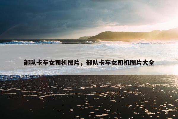 部队卡车女司机图片，部队卡车女司机图片大全