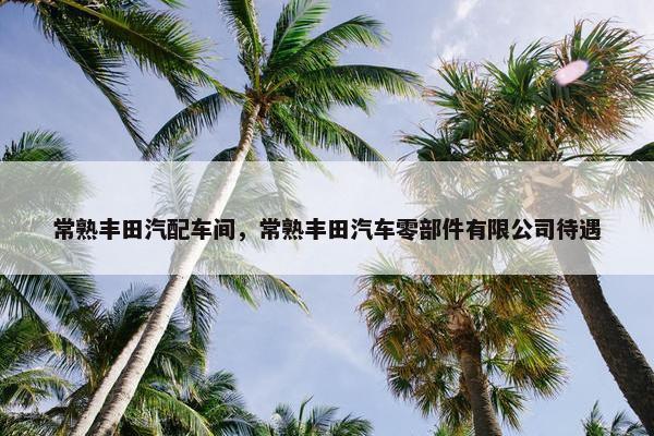 常熟丰田汽配车间，常熟丰田汽车零部件有限公司待遇